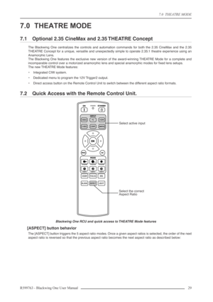 Page 297.0  THEATRE MODE
R599763 - Blackwing One User Manual 29 
7.0 THEATRE MODE
7.1 Optional 2.35 CineMax and 2.35 THEATRE Concept
The Blackwing One centralizes the controls and automation commands for both the 2.35 CineMax and the 2.35
THEATRE Concept for a unique, versatile and unexpectedly simple to operate 2.35:1 theatre experience using an
Anamorphic Lens.
The Blackwing One features the exclusive new version of the award-winning THEATRE Mode for a complete and
incomparable control over a motorized...