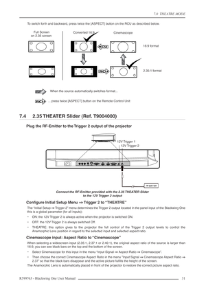 Page 317.0  THEATRE MODE
R599763 - Blackwing One User Manual 31 
To switch forth and backward, press twice the [ASPECT] button on the RCU as described below.
7.4  2.35 THEATER Slider (Ref. T9004000)
Plug the RF-Emitter to the Trigger 2 output of the projector
Connect the RF-Emitter provided with the 2.35 THEATER Slider 
to the 12V Trigger 2 output 
Conﬁgure Initial Setup Menu ⇒⇒ ⇒ ⇒ Trigger 2 to “THEATRE”
The “Initial Setup ⇒⇒ ⇒ ⇒
 Trigger 2” menu determines the Trigger 2 output located in the panel input of...