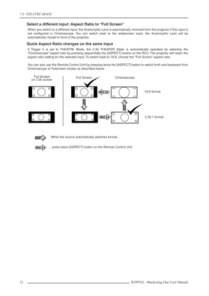 Page 327.0  THEATRE MODE
32 R599763 - Blackwing One User Manual
Select a different input: Aspect Ratio to “Full Screen” 
When you switch to a different input, the Anamorphic Lens is automatically removed from the projector if this input is
not conﬁgured in Cinemascope. You can switch back to the widescreen input, the Anamorphic Lens will be
automatically moved in front of the projector.
Quick Aspect Ratio changes on the same input
If Trigger 2 is set to THEATRE Mode, the 2.35 THEATER Slider is automatically...