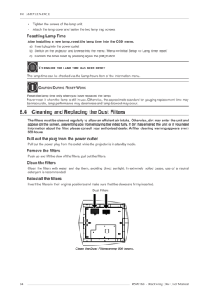 Page 348.0  MAINTENANCE
34 R599763 - Blackwing One User Manual
•Tighten the screws of the lamp unit.
•Attach the lamp cover and fasten the two lamp trap screws.
Resetting Lamp Time
After installing a new lamp, reset the lamp time into the OSD menu. 
a) Insert plug into the power outlet
b) Switch on the projector and browse into the menu: “Menu => Initial Setup => Lamp timer reset”
c) Conﬁrm the timer reset by pressing again the [OK] button.
8.4 Cleaning and Replacing the Dust Filters
The ﬁlters must be cleaned...