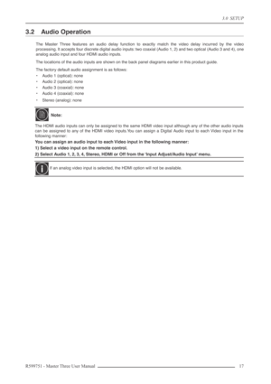 Page 173.0  SETUP
R599751 - Master Three User Manual 17 
3.2 Audio Operation
The Master Three features an audio delay function to exactly match the video delay incurred by the video
processing. It accepts four discrete digital audio inputs: two coaxial (Audio 1, 2) and two optical (Audio 3 and 4), one
analog audio input and four HDMI audio inputs.
The locations of the audio inputs are shown on the back panel diagrams earlier in this product guide.
The factory default audio assignment is as follows:
•Audio 1...