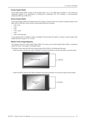 Page 194.0  MENU OPTIONS
R599751 - Master Three User Manual 19 
Frame Aspect Ratio
Frame Aspect Ratio (FAR) consists of two possible ratios: 4:3 or 16:9. DVD discs encoded in a 16:9 frame are
sometimes referred to as anamorphic or enhanced for widescreen TV’s. For example, a non-anamorphic
widescreen DVD has a FAR of 4:3.
Active Aspect Ratio
Active Aspect Ratio (AAR) is the aspect ratio of the image or content (movie). This content is typically stated on the
back cover of DVD discs. Some common active aspect...