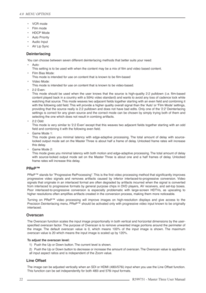 Page 224.0  MENU OPTIONS
22 R599751 - Master Three User Manual
•VCR mode
•Film mode
•HDCP Mode
•Auto Priority
•Audio Input
•AV Lip Sync
Deinterlacing
You can choose between seven different deinterlacing methods that better suits your need:
•Auto:
This setting is to be used with when the content may be a mix of ﬁlm and video based content.
•Film Bias Mode:
This mode is intended for use on content that is known to be ﬁlm-based
•Video Mode:
This mode is intended for use on content that is known to be video-based....