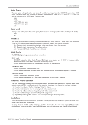 Page 234.0  MENU OPTIONS
R599751 - Master Three User Manual 23 
Color Space
The color space setting allows the user to specify what the input signal is on the RGBHV/Component and HDMI
inputs. The YPbPr setting only applies to the RGBHV/Component input. The YCbCr 4:2:2 and YCbCr 4:4:4 and Auto
settings only apply to the HDMI inputs. The options are:
•RGB
•YPbPr
•YCbCr 4:2:2 color space
•YCbCr 4:4:4 color space
•Auto
Input Level
The input level setting allows the user to specify the levels of the input signal,...