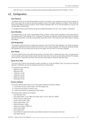 Page 254.0  MENU OPTIONS
R599751 - Master Three User Manual 25 
when the source is encoded as interlaced (also sometimes called Interlaced Chroma Problem, or ICP).
4.5 Conﬁguration
Test Patterns
The Master Three has 35 internal test patterns to assist in the setup of your individual sources and your display. To
learn more about how to use the internal test patterns, refer to the section Setting up an Master Three Using the
Internal Test Patterns and Avia: Guide to Home Theater Calibration DVD. To turn the test...