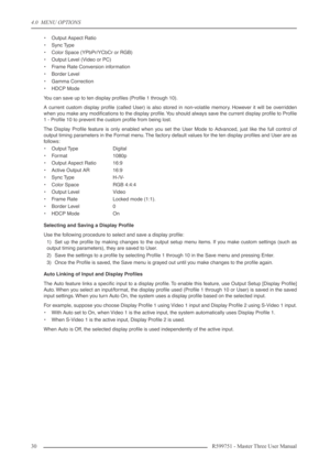 Page 304.0  MENU OPTIONS
30 R599751 - Master Three User Manual
•Output Aspect Ratio
•Sync Type
•Color Space (YPbPr/YCbCr or RGB)
•Output Level (Video or PC)
•Frame Rate Conversion information
•Border Level
•Gamma Correction
•HDCP Mode
You can save up to ten display proﬁles (Proﬁle 1 through 10).
A current custom display proﬁle (called User) is also stored in non-volatile memory. However it will be overridden
when you make any modiﬁcations to the display proﬁle. You should always save the current display proﬁle...