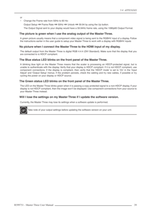 Page 395.0  APPENDIX
R599751 - Master Three User Manual 39 
or
•Change the Frame rate from 50Hz to 60 Hz:
Output Setup 
⇒⇒ ⇒ ⇒ Frame Rate ⇒⇒ ⇒ ⇒ 50Hz ⇒⇒ ⇒ ⇒ Unlock ⇒⇒ ⇒ ⇒ 59.94 by using the Up button.
The Output Signal sent to your display would have a 59.94Hz frame rate, using the 1080p60 Output Format.
The picture is green when I use the analog output of the Master Three.
A green picture usually means that a component video signal is being sent to the RGBHV input of a display. Follow
the instructions earlier...