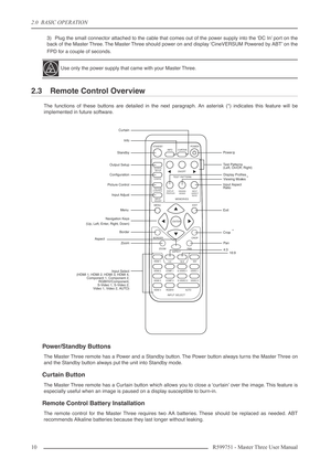 Page 102.0  BASIC OPERATION
10 R599751 - Master Three User Manual
3) Plug the small connector attached to the cable that comes out of the power supply into the ‘DC In’ port on the
back of the Master Three. The Master Three should power on and display ‘CineVERSUM Powered by ABT’ on the
FPD for a couple of seconds.
2.3 Remote Control Overview
The functions of these buttons are detailed in the next paragraph. An asterisk (*) indicates this feature will be
implemented in future software.
Power/Standby Buttons
The...