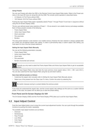 Page 214.0  MENU OPTIONS
R599751 - Master Three User Manual 21 
Using Presets
You can use Presets with either the OSD or the Remote Control Input Aspect Ratio button. Refer to the Preset sub-
menu in the Input AR menu for doing this with the OSD. The remote control operation is described below.
•4:3 Selects 4:3 Full Frame without OSD.
•16:9 Selects 16:9 Full Frame without OSD.
Pushing the Input Aspect Ratio button repeatedly selects Preset 1 through Preset 10 and User in sequence without
using the On-Screen...