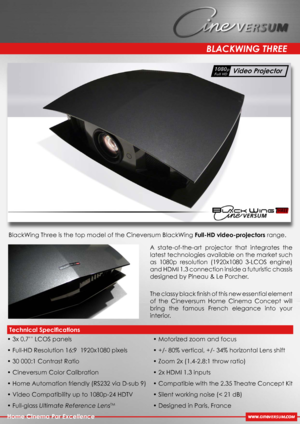 Page 1
A  state-of-the-art  projector  that  integrates  the 
latest technologies available on the market such 
as  1080p  resolution  (1920x1080  3-LCOS  engine) 
and HDMI 1.3 connection inside a futuristic chassis 
designed by Pineau & Le Porcher.
The classy black ﬁnish of this new essential element 
of  the  Cineversum  Home  Cinema  Concept  will 
bring  the  famous  French  elegance  into  your 
interior. 
BLACKWING THREE
Home Cinema Par Excellence
BlackWing Three is the top model of the Cineversum...