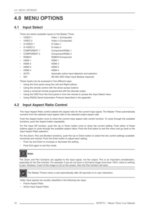 Page 184.0  MENU OPTIONS
18 R599751 - Master Three User Manual
4.0 MENU OPTIONS
4.1 Input Select
There are twelve available inputs on the Master Three:
•VIDEO 1 Video 1 (Composite)
•VIDEO 2 Video 2 (Composite)
•S-VIDEO 1 S-Video 1
•S-VIDEO 2 S-Video 2
•COMPONENT 1 Component/RGBs 1
•COMPONENT 2 Component/RGBs 2
•RGBHV RGBHV/Component
•HDMI 1 HDMI 1
•HDMI 2 HDMI 2
•HDMI 3 HDMI 3
•HDMI 4 HDMI 4
•AUTO Automatic active input detection and selection
•SDI SD-SDI (SDI Video Input Module required)
These inputs can be...