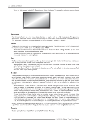 Page 204.0  MENU OPTIONS
20 R599751 - Master Three User Manual
•When the AAR is equal to the OAR (Output Aspect Ratio), the Master Three supplies no border as shown below.
Panorama
The Panorama feature is a non-linear stretch that can be applied only to a 4:3 video source. The panorama
stretches the picture with minimal perceptual distortion in the center of the screen. This mode can be turned ‘On’ or
‘Off’. Additionally this feature can be accessed in the IAR presets and it is titled ‘4:3 Stretch’.
Zoom
The...