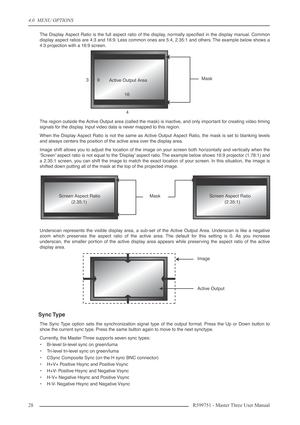 Page 284.0  MENU OPTIONS
28 R599751 - Master Three User Manual
The Display Aspect Ratio is the full aspect ratio of the display, normally speciﬁed in the display manual. Common
display aspect ratios are 4:3 and 16:9. Less common ones are 5:4, 2.35:1 and others. The example below shows a
4:3 projection with a 16:9 screen.
The region outside the Active Output area (called the mask) is inactive, and only important for creating video timing
signals for the display. Input video data is never mapped to this region....
