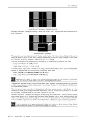 Page 355.0  APPENDIX
R599751 - Master Three User Manual 35 
Frame/Geometry Test Pattern Displayed Correctly 
When this test pattern is displayed correctly, it should look like this, with a one-pixel wide white border around the
edge of the screen:
Frame/Geometry Test Pattern
The test pattern is almost displayed correctly. You can see the 1-pixel wide white border on the top, bottom and left
side of the image but not on the right side of the image. By adjusting the horizontal size of this signal to 1360 (rather...