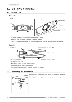 Page 185.0  GETTING STARTED
18 R599740 - BlackWing Two User Manual
5.0 GETTING STARTED
5.1 General View
Front side
•Air Outlet / Inlet: see “Air-Flow and Space Requirements”,  page 11.
•Focus and Zoom Adjust: see “Focus and Zoom Adjust”,  page 19.
•This unit comes with buffer material that cushions the lens during transport. Remove the material before use.
Rear side
•Input Panel: see page 22.
•Main Power: connect the power cord. See below.
•Operating LEDs: see page 20 for more details.
•Operating and Navigation...