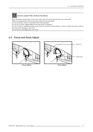 Page 195.0  GETTING STARTED
R599740 - BlackWing Two User Manual 19 
5.3 Focus and Zoom Adjust
CAUTION AGAINST FIRE AND ELECTRIC SHOCK
Since the power consumption of this unit is high, insert the power plug directly into a wall outlet.
When not using devices, remove the power plug from the wall outlet.
Do not use power cords for connection other than speciﬁed.
Do not use a power voltage different from that which is indicated.
Do not cut, tear or modify the power cords. Also, do not place a heavy object on, heat...