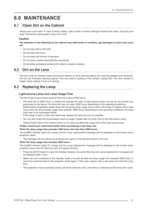 Page 338.0  MAINTENANCE
R599740 - BlackWing Two User Manual 33 
8.0 MAINTENANCE
8.1 Clean Dirt on the Cabinet
Always use a soft cloth. In case of heavy soiling, soak a cloth in neutral detergent diluted with water, wring dry and
wipe, followed by wiping again using a dry cloth.
Caution
Pay attention to the following as the cabinet may deteriorate in condition, get damaged or paint may come
off.
•Do not wipe with a stiff cloth.
•Do not wipe with force.
•Do not wipe with thinner or benzene.
•Do not spray volatile...