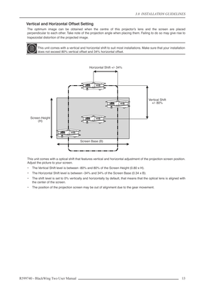 Page 133.0  INSTALLATION GUIDELINES
R599740 - BlackWing Two User Manual 13 
Vertical and Horizontal Offset Setting
The optimum image can be obtained when the centre of this projector’s lens and the screen are placed
perpendicular to each other. Take note of the projection angle when placing them. Failing to do so may give rise to
trapezoidal distortion of the projected image.
This unit comes with a optical shift that features vertical and horizontal adjustment of the projection screen position.
Adjust the...