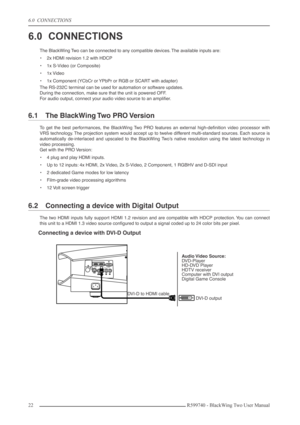 Page 226.0  CONNECTIONS
22 R599740 - BlackWing Two User Manual
6.0 CONNECTIONS
The BlackWing Two can be connected to any compatible devices. The available inputs are:
•2x HDMI revision 1.2 with HDCP
•1x S-Video (or Composite)
•1x Video
•1x Component (YCbCr or YPbPr or RGB or SCART with adapter)
The RS-232C terminal can be used for automation or software updates.
During the connection, make sure that the unit is powered OFF.
For audio output, connect your audio video source to an ampliﬁer.
6.1 The BlackWing Two...