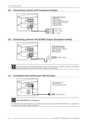 Page 246.0  CONNECTIONS
24 R599740 - BlackWing Two User Manual
6.5 Connecting a device with Component Output
6.6 Connecting a device with SCART Output (European market)
6.7 Automation and control port: RS-232 Input.
You must conﬁgure in the BlackWing Two’s Menu the Component Input to ‘SCART’. Making so will conﬁgure
the Video Input as Sync. Input. See “COMP”,  page 30 for more details.
*USING RS-232C WITH A COMPUTER
The RS-232 Control and Automation may require speciﬁc softwares and tools. See “RS-232C input”,...