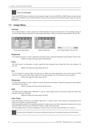 Page 287.0  MENU AND PICTURE SETTING
28 R599740 - BlackWing Two User Manual
7.3 Image Menu
Contrast
The contrast function is used to adjust the contrast between the light and dark areas of the displayed image. A
correct contrast setting is important for good image reproduction. Adjust the Contrast value between -30 and +30.
Brightness
The brightness function is used to adjust the overall light output. Adjust the Brightness value between -30 and +30.
MENU 
⇒⇒ ⇒ ⇒ Image ⇒⇒ ⇒ ⇒ Image Adjust ⇒⇒ ⇒ ⇒ Brightness...