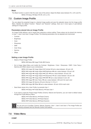 Page 307.0  MENU AND PICTURE SETTING
30 R599740 - BlackWing Two User Manual
Mask
The Mask function is used to hide the outer area of the picture. Adjust the Mask value between 0%, 2,5% and 5%.
MENU 
⇒⇒ ⇒ ⇒ Setup ⇒⇒ ⇒ ⇒ Mask ⇒⇒ ⇒ ⇒ Off, 2,5% or 5%
7.5 Custom Image Proﬁle
You can adjust the projected image to a desired image quality and save the adjusted values into the Image proﬁle
Menu. Besides the default “Cinema”, “Natural” and “Dynamic” settings, there are 3 more types of user-deﬁned
settings for image...