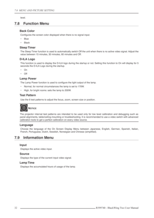 Page 327.0  MENU AND PICTURE SETTING
32 R599740 - BlackWing Two User Manual
level.
7.8 Function Menu
Back Color
Conﬁgures the screen color displayed when there is no signal input.
•Blue
•Black
Sleep Timer
The Sleep Timer function is used to automatically switch Off the unit when there is no active video signal. Adjust the
value between 15 minutes, 30 minutes, 60 minutes and Off.
D-ILA Logo
This function is used to display the D-ILA logo during the startup or not. Setting this function to On will display for 5...