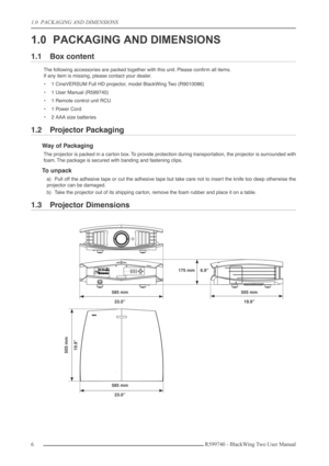 Page 61.0  PACKAGING AND DIMENSIONS
6R599740 - BlackWing Two User Manual
1.0 PACKAGING AND DIMENSIONS
1.1 Box content
The following accessories are packed together with this unit. Please conﬁrm all items.
If any item is missing, please contact your dealer.
•1 CineVERSUM Full HD projector, model BlackWing Two (R9010086)
•1 User Manual (R599740)
•1 Remote control unit RCU
•1 Power Cord
•2 AAA size batteries
1.2 Projector Packaging
Way of Packaging
The projector is packed in a carton box. To provide protection...