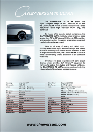 Page 2
70 ULTRA
www.cineversum.com
 The CineVERSUM 70 ULTRA shares the 
stylish European design of the CineVERSUM 60 and 
the CineVERSUM 70 but it comes equipped with Texas 
Instruments’ latest High Deﬁ nition DLP™ chip, the 
DarkChip3.
 By means of its superior optical components, the 
CineVERSUM 70 ULTRA  is ideally suited for screen sizes 
ranging from 70’’ to 90’’ diagonal (150 cm to 200 cm wide), 
while a medium or short throw zoom lens enables convenient 
installation in most environment.
 With its full...