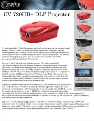 Page 1
CV-720HD+ DLP Projector
Cry stal  Views M odel CV-720HD+ pr ojector w as de velop ed to over come the shor tc omings of 
ear lier L CD and DLP pr ojectors and t o incorpor ate new f eatur es tha t make it ideal f or
stunningly r ealistic HDTV repr oduc tion in a home thea ter . U nlik e other single-lens pr ojector
suppliers , C ry stal  View also mak es CRT projec tors tha t are ack nowledged t o be the r efer enc e
standar ds for image qualit y.  So we were our own severest critics throughout the
de...