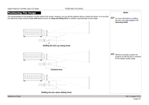 Page 103page 95
Reference Guide
POSITIONING THE IMAGE
Positioning The Image
The normal position for the projector is at the centre of the screen. Ho\
wever, you can set the projector above or below the centre, or to one side, 
and adjust the image using the Lens shift feature (known as rising and falling front) to maintain a geometrically correct image.
Notes
 For more information on shifting 
the lens, see Lens control  in the 
Operating Guide .
 Whenever possible, position the 
projector so that the lens is...