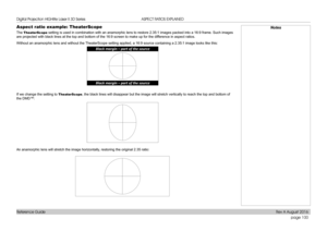 Page 108page 100
Reference Guide
ASPECT RATIOS EXPLAINED
Aspect ratio example: TheaterScope
The TheaterScope setting is used in combination with an anamorphic lens to restore 2.35:\
1 images packed into a 16:9 frame. Such images 
are projected with black lines at the top and bottom of the 16:9 screen \
to make up for the difference in aspect ratios.
Without an anamorphic lens and without the TheaterScope setting applied, a 16:9 source containing a 2.35:1 image lo\
oks like this:
If we change the setting to...