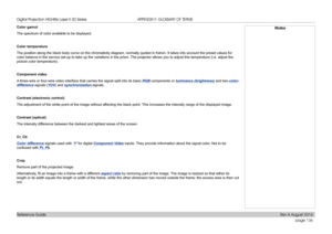 Page 144page 136
Reference Guide
APPENDIX F: GLOSSARY OF TERMS
Color gamut
The spectrum of color available to be displayed.
Color temperature
The position along the black body curve on the chromaticity diagram, normally quoted in Kelvin. It takes into account the preset values for 
color balance in the service set-up to take up the variations in the prism. The projector allows you to adjust this temperature (i.e. adjust the 
picture color temperature).
Component video
A three-wire or four-wire video interface...