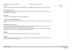 Page 145page 137
Reference Guide
APPENDIX F: GLOSSARY OF TERMS
Dark time
The time inserted between frames when using 3D active glasses, to avoid ghosting caused by switching time between left and right eye.
DDC (Display Data Channel)
A communications link between the source and projector. DDC is used on the HDMI, DVI and VGA inputs. The link is used by the source to 
read the EDID stored in the projector.
Deinterlacing
The process of converting interlaced video signals into progressive ones.
DHCP	(Dynamic	Host...