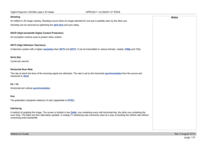 Page 147page 139
Reference Guide
APPENDIX F: GLOSSARY OF TERMS
Ghosting
An artifact in 3D image viewing. Ghosting occurs when an image intended \
for one eye is partially seen by the other eye.
Ghosting can be removed by optimizing the dark time and sync delay.
HDCP (High-bandwidth Digital Content Protection)
An encryption scheme used to protect video content.
HDTV	(High	Definition	Television)
A television system with a higher resolution than SDTV and EDTV. It can be transmitted in various formats, notably 1080p...