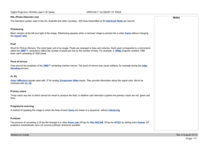 Page 149page 141
Reference Guide
APPENDIX F: GLOSSARY OF TERMS
PAL (Phase Alternate Line)
The television system used in the UK, Australia and other countries - 625 lines transmitted at 50 interlaced fields per second.
Pillarboxing
Black margins at the left and right of the image. Pillarboxing appears w\
hen a narrower image is packed into a wider frame without changing 
the aspect ratio.
Pixel
Short for Picture Element. The most basic unit of an image. Pixels are arranged in lines and column\
s. Each pixel...