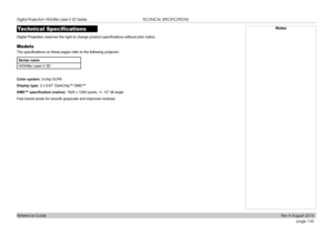 Page 153page 145
Reference Guide
TECHNICAL SPECIFICATIONS
Technical Specifications
Digital Projection reserves the right to change product specifications without prior notice.
Models
The specifications on these pages refer to the following projector:
Series name
HIGHlite Laser II 3D
Color system: 3-chip DLP®
Display type: 3 x 0.67” DarkChip™ DMD™
DMD™	specification	(native):	1920 x 1200 pixels, +/- 12° tilt angle
Fast transit pixels for smooth grayscale and improved contrast.
Notes 
Digital Projection HIGHlite...