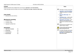 Page 155page 147
Reference Guide
TECHNICAL SPECIFICATIONS
Lenses
Detailed information about available lenses can be found in Appendix A: Lens Part Numbers.
Further information about lens offsets can be found in Positioning The Image > Maximum offset range.
Lens mount
• Motorised shift, zoom and focus.
Mechanical mounting
• Front/Rear Table
• Front/Rear Ceiling
• Adjustable Front/Rear Feet
Orientation
• Table Top or Inverted: Yes 
• Pointing Up:   Ye s
• Pointing Down:  Yes 
• Roll (Portrait):   Ye s
Notes...
