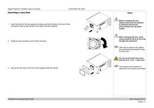 Page 22page 14
Installation and Quick-Start Guide
CHANGING THE LENS
Inserting a new lens
1. Insert the lens into the lens aperture, making sure that the plug on the\
 zoom drive 
mechanism lines up with socket on the right of the lens aperture.
2. Rotate the lens clockwise until it clicks into place.
3. Secure the lens hood to the front of the projector with the screws.
Notes
 Before changing the lens, 
always make sure the projector 
is switched off and fully 
disconnected from its power 
supply.
 When...