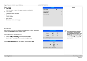 Page 45page 37
Operating Guide
USING THE PROJECTOR
Lens menu
• Lens Lock
When this feature is On, all other Lens menu items are disabled.
• Lens Control
Opens a sub-menu, see below.
• Center Lens
Centers the lens.
• Lens Memor y
Opens a sub-menu, see next page.
Lens Control
Lens Control settings operate in Zoom/Focus Adjustment and Shift Adjustment 
mode. Press ENTER/OK to switch between modes.
When in Zoom/Focus Adjustment mode:
• Use the UP  and DOWN  arrow buttons to adjust Zoom.
• Use the LEFT  and RIGHT...