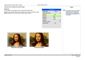 Page 58page 50
Operating Guide
USING THE PROJECTOR
Geometry menu continued from previous page
Overscan
Use this setting to compensate for noisy or badly defined image edges.
Crop removes unwanted artifacts from the edges of your image by cropping the\
 edges. 
Zoom increases the size of the image to force the edges off-screen.
Image with noisy edgesOverscanned image
Notes
 Some settings may be unavailable 
depending on other settings. For 
more information, see  Possible 
Combinations Of Settings  further 
in...
