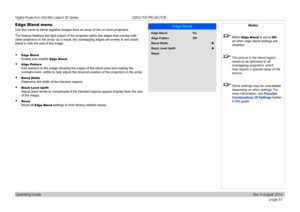 Page 65page 57
Operating Guide
USING THE PROJECTOR
Edge Blend menu
Use this menu to blend together images from an array of two or more proj\
ectors.
The feature feathers the light output of the projector within the edges \
that overlap with 
other projectors in the array: as a result, the overlapping edges are ev\
enly lit and easily 
blend in with the rest of the image.
• Edge Blend 
Enable and disable Edge Blend
• Align Pattern 
Add markers to the image showing the edges of the blend area and making \
the...
