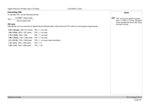 Page 94page 86
Reference Guide
CHOOSING A LENS
Calculating TRC
To calculate TRC, use the following formula:
1.6 (DMD™ aspect ratio)Source aspect ratio
TRC =
TRC table
Alternatively, you can save time by referencing the following table, which shows the TRC value for some popular image formats:
2.35:1 (Scope), 1920 x 817 pixelsTRC < 1, not used
1.85:1 (Flat), 1920 x 1037 pixelsTRC < 1, not used
1.78:1 (16:9), 1920 x 1080TRC < 1, not used
1.66:1 (Vista), 1792 x 1080 pixelsTRC < 1, not used
1.6:1 (16:10), 1728 x...
