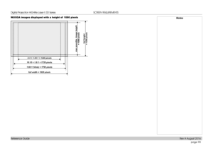 Page 98page 90
Reference Guide
SCREEN REQUIREMENTS
WUXGA images displayed with a height of  1080 pixelsNotes
4:3 = 1.33:1 = 1440 pixels
full height 
= 1200 pixels
1.66:1 (Vista) = 1792 pixels 16:10 = 1.6:1 = 1728 pixels
max possible  image height 
 
= 1080 pixels
full width = 1920 pixels 
Digital Projection HIGHlite Laser II 3D Series 
Rev A August 2016  