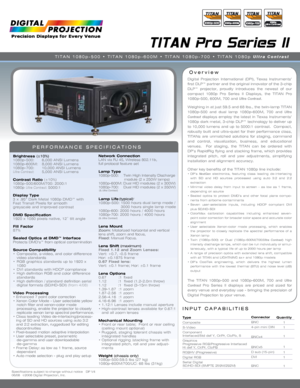 Page 1Specifications subject to change without notice   DP V4 
06/08  ©2008 Digital Projection, Inc.
INPUT CAPABILITIES
TITAN Pro Series II
Overview
PERFORMANCE SPECIFICATIONS
Brightness  (±10%)
1080p-500:  6,000 ANSI Lumens 
1080p-600M:  8,000 ANSI Lumens
1080p-700:  10,000 ANSI Lumens
Ultra Contrast:  5,000 ANSI Lumens
Contrast Ratio  (±10%)
1080p-500/600M/700: 2000:1
1080p  Ultra Contrast: 5000:1
Display Type
3 x .95” Dark Metal 1080p DMD™ with   
Fast Transit Pixels for smooth   
greyscale and improved...