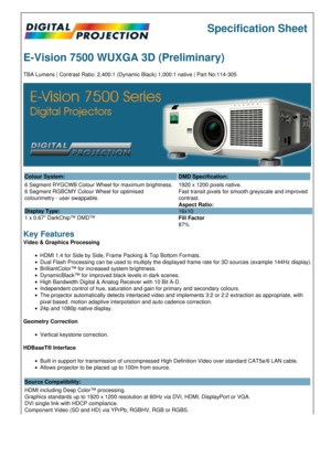 Page 1Specification Sheet
E-Vision 7500 WUXGA 3D (Preliminary)
TBA Lumens | Contrast Ratio: 2,400:1 (Dynamic Black) 1,000:1 native | Part No:114-305
Colour System: DMD Specification:
6 Segment RYGCWB Colour Wheel for maximum brightness.
6 Segment RGBCMY Colour Wheel for optimised 
colourimetry - user swappable.
Display Type:
1 x 0.67 DarkChip™ DMD™ 1920 x 1200 pixels native.
Fast transit pixels for smooth greyscale and improved 
contrast.
Aspect Ratio:
16x10
Fill Factor
87%
Key Features
Video & Graphics...