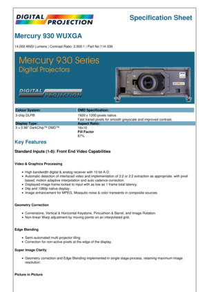 Page 1Specification Sheet
Mercury 930 WUXGA
14,000 ANSI Lumens | Contrast Ratio: 2,000:1 | Part No:114-339
Colour System: DMD Specification:
3-chip DLP®
Display Type:
3 x 0.96 DarkChip™ DMD™ 1920 x 1200 pixels native.
Fast transit pixels for smooth greyscale and improved contrast.
Aspect Ratio:
16x10
Fill Factor
87%
Key Features
Standard Inputs (1-8): Front End Video Capabilities
Video & Graphics Processing
High bandwidth digital & analog receiver with 10 bit A-D.
Automatic detection of interlaced video and...