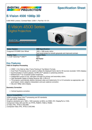 Page 1Specification Sheet
E-Vision 4500 1080p 3D
4,000 ANSI Lumens | Contrast Ratio: 2,000:1 | Part No:115-131
Colour System: DMD Specification:
5-segment RYGWB Color Wheel
Display Type:
1 x 0.65 DarkChip™ DMD™ 1920 x 1080 pixels native.
Fast transit pixels for smooth greyscale and improved contrast.
Aspect Ratio:
16x9
Fill Factor
87%
Key Features
Video & Graphics Processing
HDMI 1.4 for Side by Side, Frame Packing & Top Bottom Formats.
Dual Flash Processing can be used to multiply the displayed frame rate for...