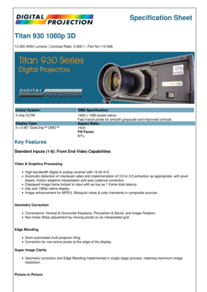 Page 1Specification Sheet
Titan 930 1080p 3D
14,500 ANSI Lumens | Contrast Ratio: 2,000:1 | Part No:113-568
Colour System: DMD Specification:
3-chip DLP®
Display Type:
3 x 0.95 DarkChip™ DMD™ 1920 x 1080 pixels native.
Fast transit pixels for smooth greyscale and improved contrast.
Aspect Ratio:
16x9
Fill Factor
87%
Key Features
Standard Inputs (1-8): Front End Video Capabilities
Video & Graphics Processing
High bandwidth digital & analog receiver with 10 bit A-D.
Automatic detection of interlaced video and...