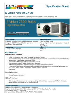 Page 1Specification Sheet
E-Vision 7500 WXGA 3D
7,500 ANSI Lumens | Contrast Ratio: 2,400:1 (Dynamic Black) 1,000:1 native | Part No:114-306
Colour System: DMD Specification:
6 Segment RYGCWB Colour Wheel for maximum brightness.
6 Segment RGBCMY Colour Wheel for optimised 
colourimetry - user swappable.
Display Type:
1 x 0.65 DarkChip™ DMD™ 1280 x 800 pixels native.
Fast transit pixels for smooth greyscale and improved 
contrast.
Aspect Ratio:
16x10
Fill Factor
87%
Key Features
Video & Graphics Processing
HDMI...